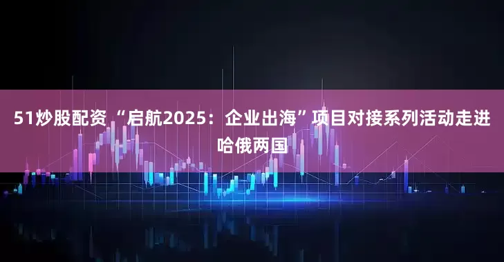 51炒股配资 “启航2025：企业出海”项目对接系列活动走进哈俄两国