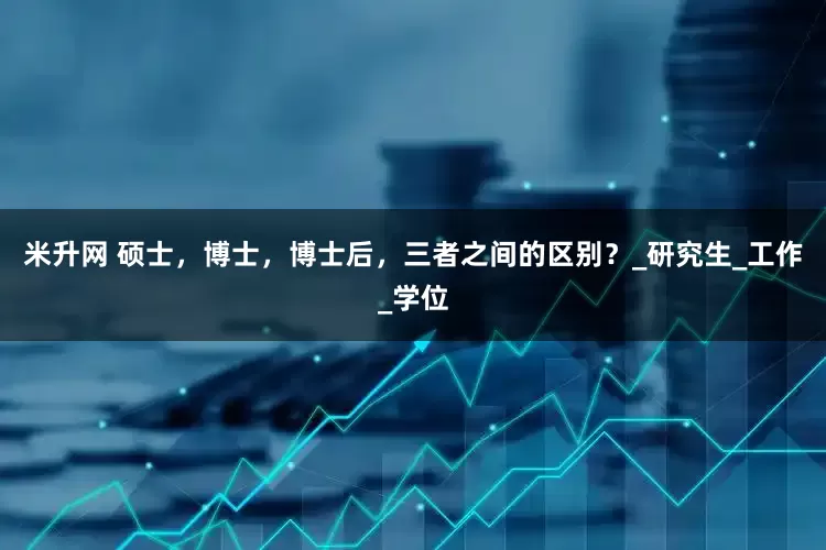 米升网 硕士，博士，博士后，三者之间的区别？_研究生_工作_学位