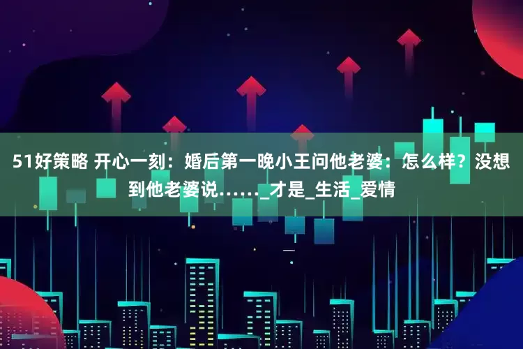 51好策略 开心一刻：婚后第一晚小王问他老婆：怎么样？没想到他老婆说……_才是_生活_爱情