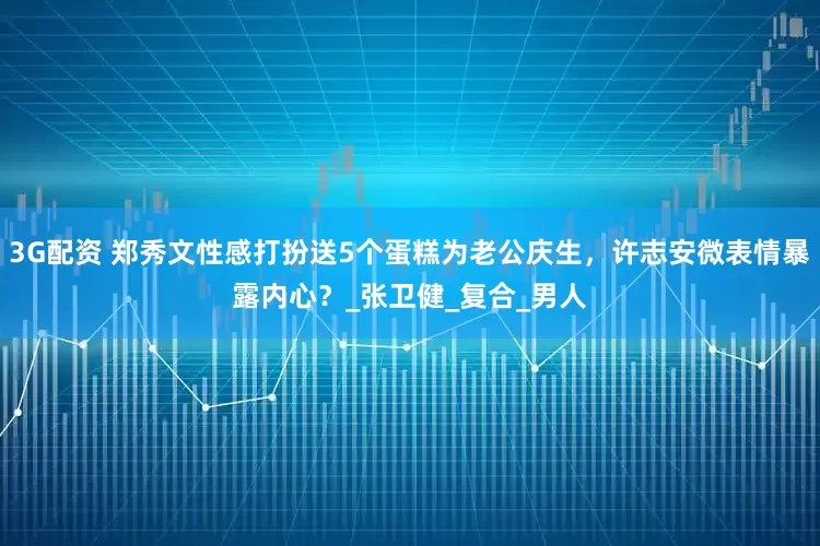 3G配资 郑秀文性感打扮送5个蛋糕为老公庆生，许志安微表情暴露内心？_张卫健_复合_男人
