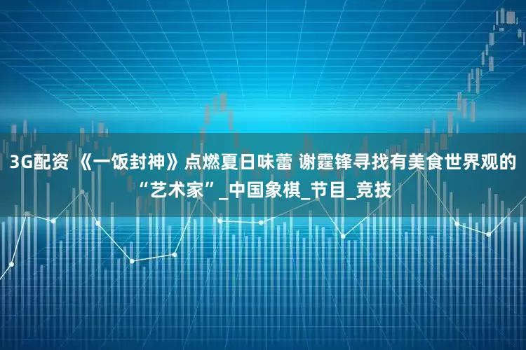 3G配资 《一饭封神》点燃夏日味蕾 谢霆锋寻找有美食世界观的“艺术家”_中国象棋_节目_竞技